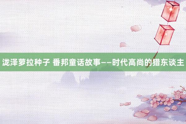 泷泽萝拉种子 番邦童话故事——时代高尚的猎东谈主