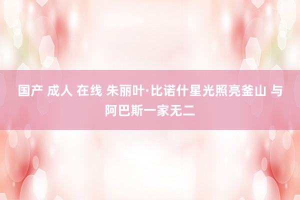 国产 成人 在线 朱丽叶·比诺什星光照亮釜山 与阿巴斯一家无二