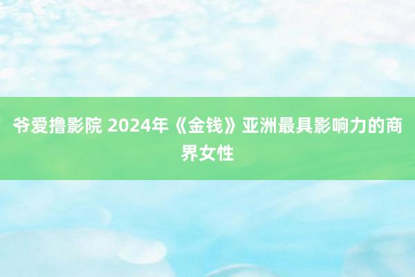 爷爱撸影院 2024年《金钱》亚洲最具影响力的商界女性
