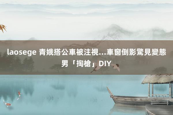 laosege 青娥搭公車被注視...　車窗倒影驚見變態男「掏槍」DIY