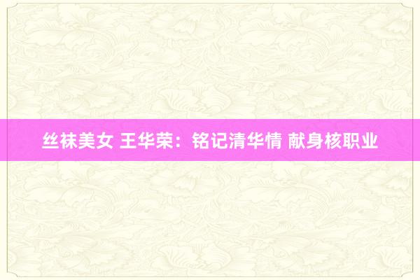 丝袜美女 王华荣：铭记清华情 献身核职业