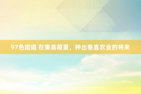 97色姐姐 在集装箱里，种出垂直农业的将来