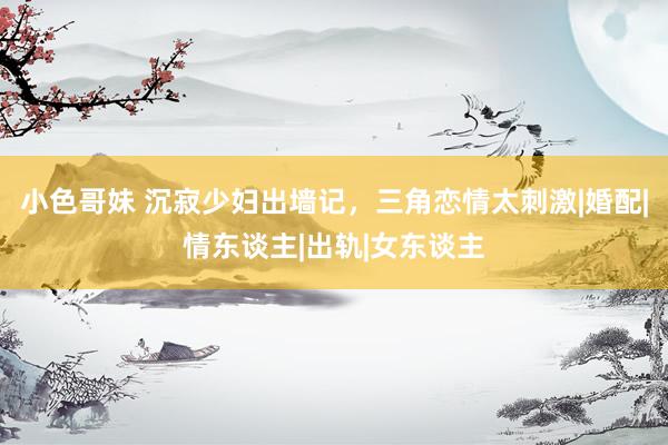 小色哥妹 沉寂少妇出墙记，三角恋情太刺激|婚配|情东谈主|出轨|女东谈主