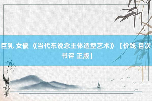 巨乳 女優 《当代东说念主体造型艺术》【价钱 目次 书评 正版】