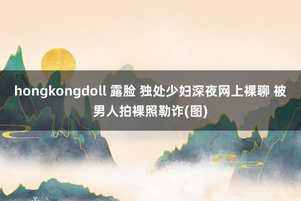 hongkongdoll 露脸 独处少妇深夜网上裸聊 被男人拍裸照勒诈(图)