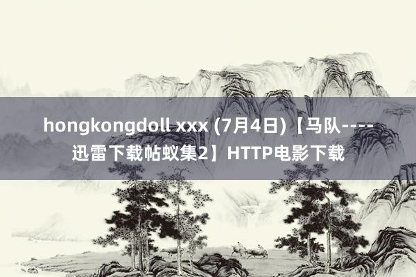hongkongdoll xxx (7月4日)【马队----迅雷下载帖蚁集2】HTTP电影下载