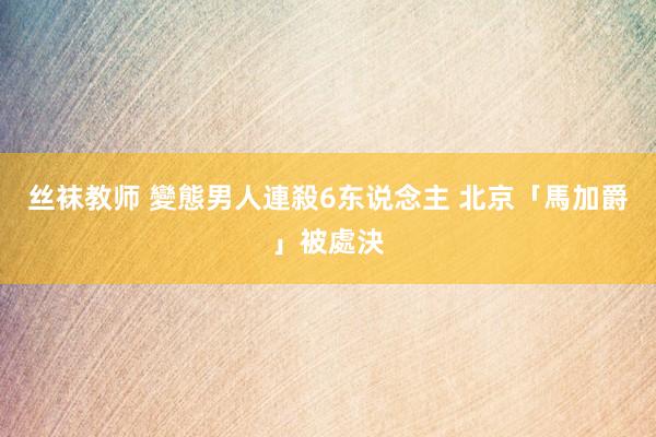 丝袜教师 變態男人連殺6东说念主 北京「馬加爵」被處決