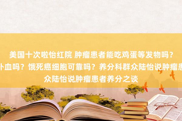 美国十次啦怡红院 肿瘤患者能吃鸡蛋等发物吗？喝红糖水能补血吗？饿死癌细胞可靠吗？养分科群众陆怡说肿瘤患者养分之谈