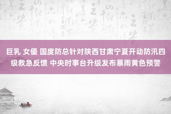 巨乳 女優 国度防总针对陕西甘肃宁夏开动防汛四级救急反馈 中央时事台升级发布暴雨黄色预警