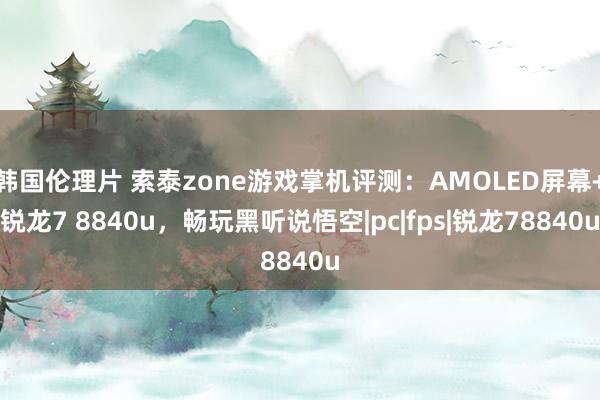 韩国伦理片 索泰zone游戏掌机评测：AMOLED屏幕+锐龙7 8840u，畅玩黑听说悟空|pc|fps|锐龙78840u