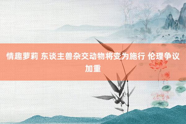 情趣萝莉 东谈主兽杂交动物将变为施行 伦理争议加重
