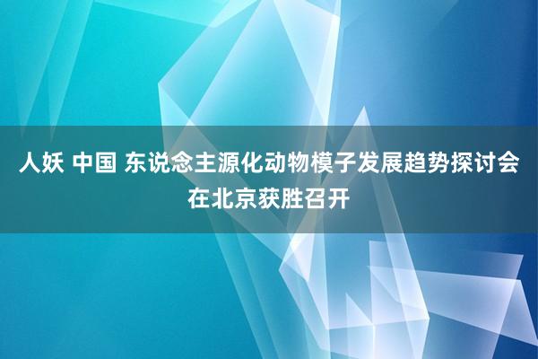 人妖 中国 东说念主源化动物模子发展趋势探讨会在北京获胜召开