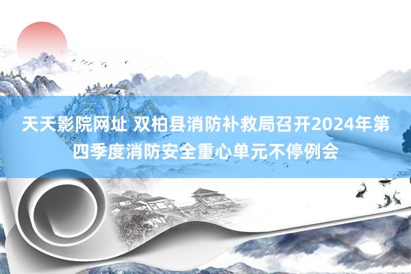 天天影院网址 双柏县消防补救局召开2024年第四季度消防安全重心单元不停例会