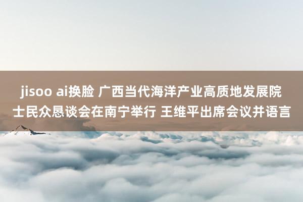 jisoo ai换脸 广西当代海洋产业高质地发展院士民众恳谈会在南宁举行 王维平出席会议并语言