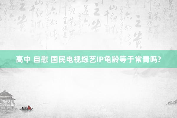 高中 自慰 国民电视综艺IP龟龄等于常青吗?