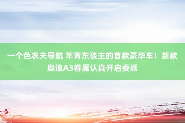 一个色农夫导航 年青东谈主的首款豪华车！新款奥迪A3眷属认真开启委派