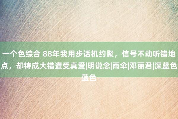 一个色综合 88年我用步话机约聚，信号不动听错地点，却铸成大错遭受真爱|明说念|雨伞|邓丽君|深蓝色