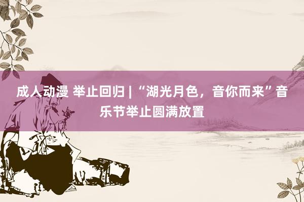 成人动漫 举止回归 | “湖光月色，音你而来”音乐节举止圆满放置