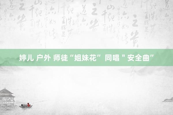 婷儿 户外 师徒“姐妹花” 同唱＂安全曲”