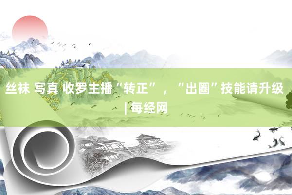 丝袜 写真 收罗主播“转正” ，“出圈”技能请升级 | 每经网