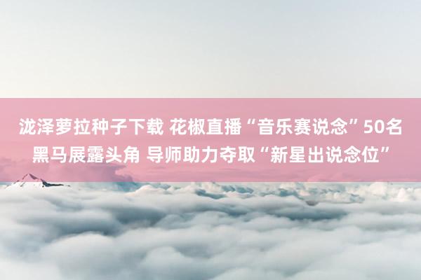 泷泽萝拉种子下载 花椒直播“音乐赛说念”50名黑马展露头角 导师助力夺取“新星出说念位”