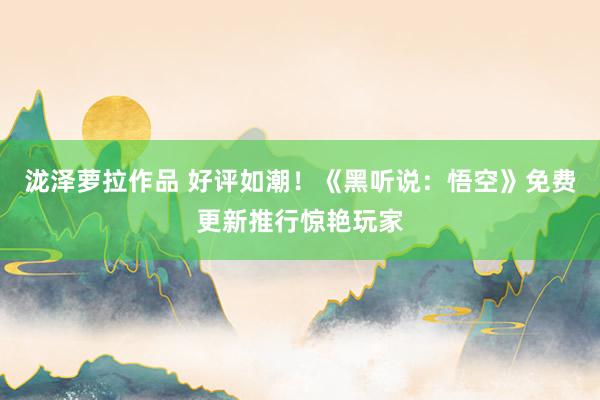 泷泽萝拉作品 好评如潮！《黑听说：悟空》免费更新推行惊艳玩家