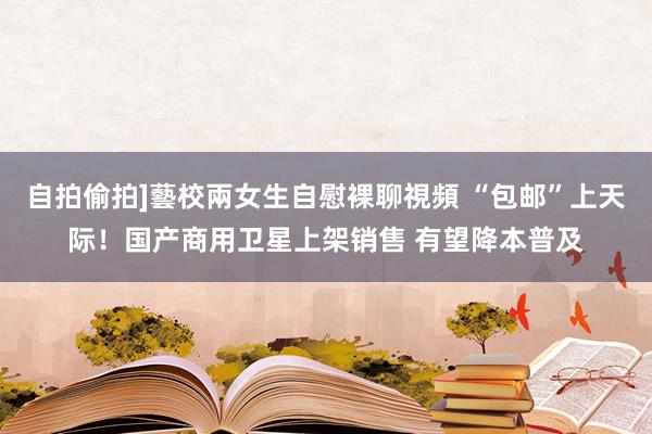 自拍偷拍]藝校兩女生自慰裸聊視頻 “包邮”上天际！国产商用卫星上架销售 有望降本普及