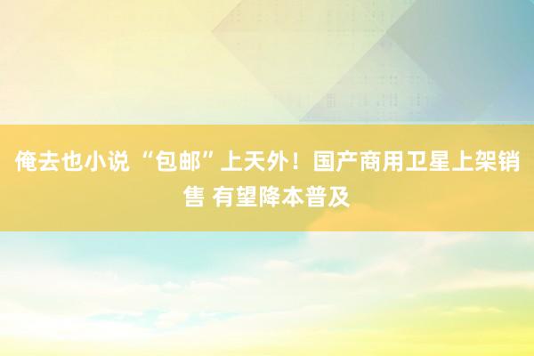 俺去也小说 “包邮”上天外！国产商用卫星上架销售 有望降本普及