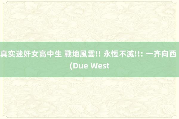 真实迷奸女高中生 戰地風雲!! 永恆不滅!!: 一齐向西 (Due West