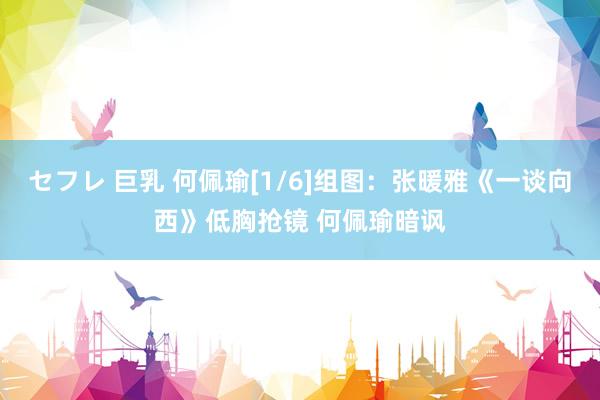 セフレ 巨乳 何佩瑜[1/6]组图：张暖雅《一谈向西》低胸抢镜 何佩瑜暗讽