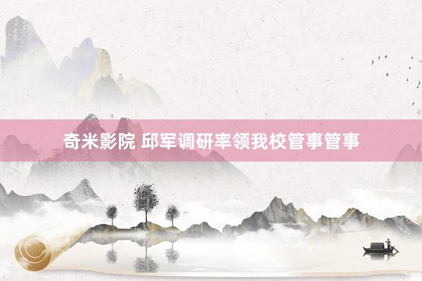 奇米影院 邱军调研率领我校管事管事