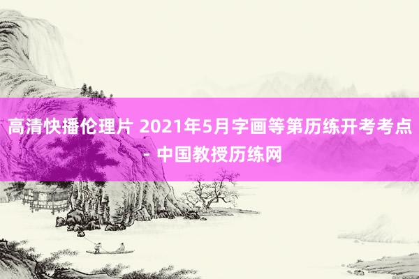 高清快播伦理片 2021年5月字画等第历练开考考点 - 中国教授历练网