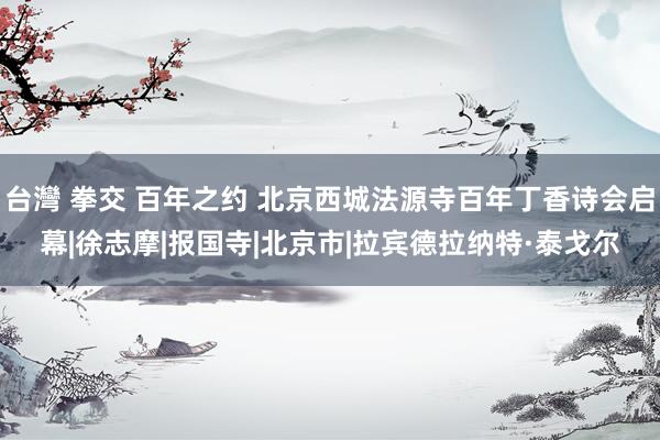 台灣 拳交 百年之约 北京西城法源寺百年丁香诗会启幕|徐志摩|报国寺|北京市|拉宾德拉纳特·泰戈尔