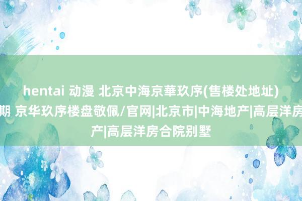 hentai 动漫 北京中海京華玖序(售楼处地址)中信城五期 京华玖序楼盘敬佩/官网|北京市|中海地产|高层洋房合院别墅