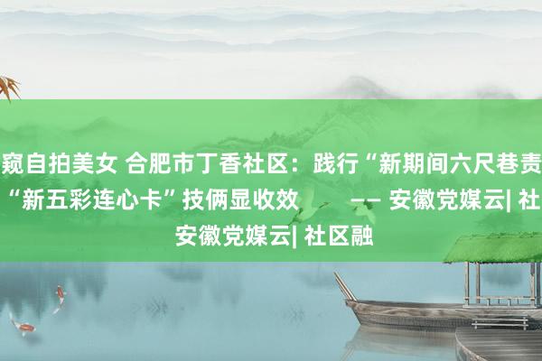 偷窥自拍美女 合肥市丁香社区：践行“新期间六尺巷责任法” “新五彩连心卡”技俩显收效        —— 安徽党媒云| 社区融