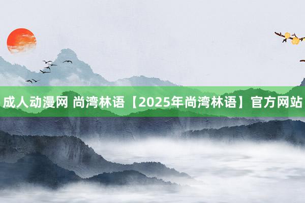 成人动漫网 尚湾林语【2025年尚湾林语】官方网站