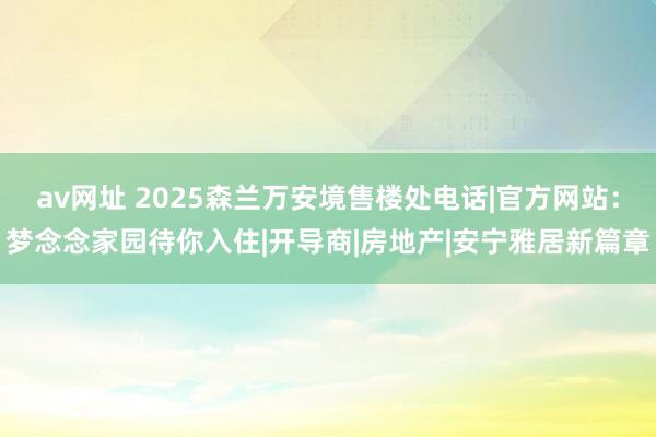 av网址 2025森兰万安境售楼处电话|官方网站：梦念念家园待你入住|开导商|房地产|安宁雅居新篇章