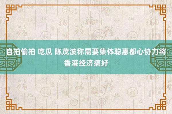 自拍偷拍 吃瓜 陈茂波称需要集体聪惠都心协力将香港经济搞好