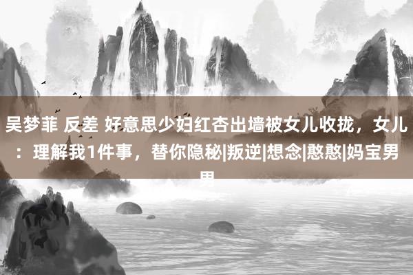 吴梦菲 反差 好意思少妇红杏出墙被女儿收拢，女儿：理解我1件事，替你隐秘|叛逆|想念|憨憨|妈宝男