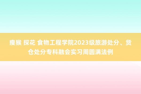 瘦猴 探花 食物工程学院2023级旅游处分、货仓处分专科融会实习周圆满法例