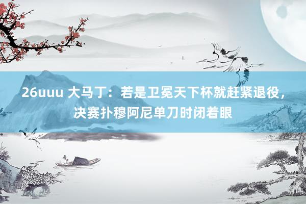 26uuu 大马丁：若是卫冕天下杯就赶紧退役，决赛扑穆阿尼单刀时闭着眼