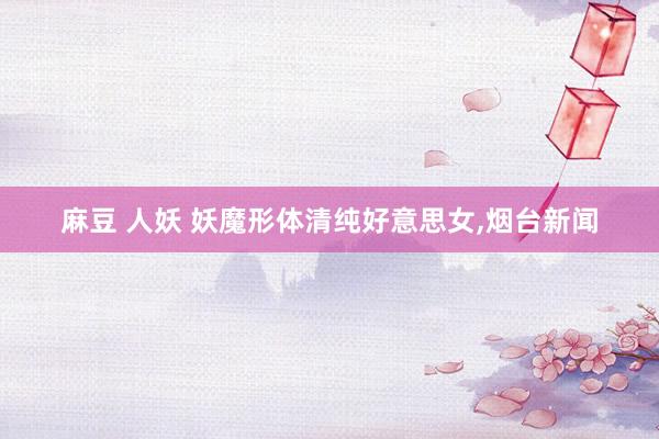 麻豆 人妖 妖魔形体清纯好意思女，烟台新闻