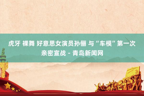 虎牙 裸舞 好意思女演员孙俪 与“车模”第一次亲密宣战－青岛新闻网