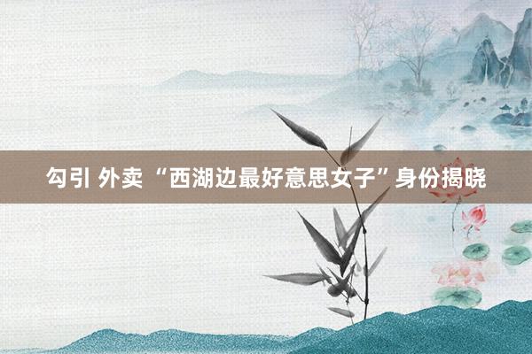 勾引 外卖 “西湖边最好意思女子”身份揭晓