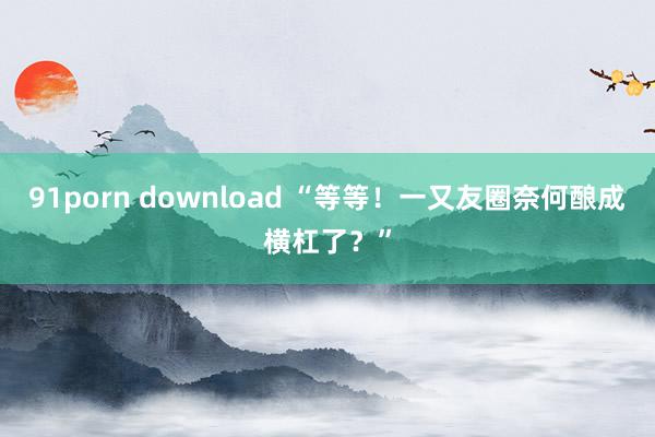 91porn download “等等！一又友圈奈何酿成横杠了？”