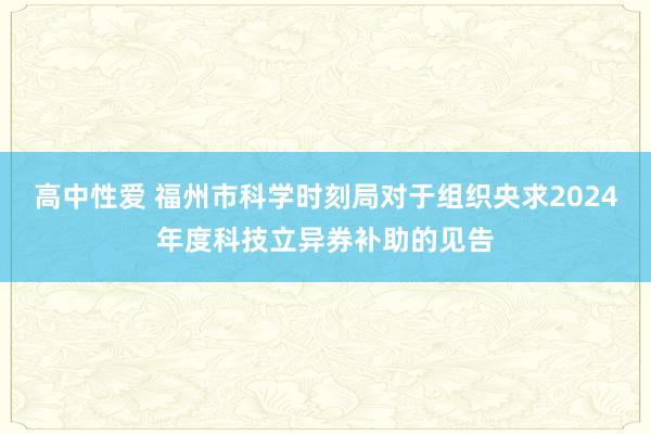 高中性爱 福州市科学时刻局对于组织央求2024年度科技立异券补助的见告