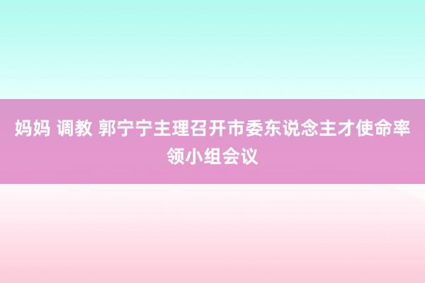 妈妈 调教 郭宁宁主理召开市委东说念主才使命率领小组会议