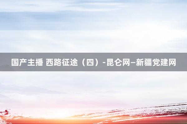 国产主播 西路征途（四）-昆仑网—新疆党建网