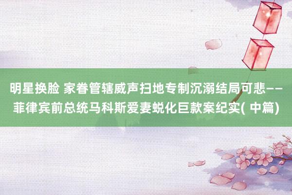 明星换脸 家眷管辖威声扫地专制沉溺结局可悲——菲律宾前总统马科斯爱妻蜕化巨款案纪实( 中篇)