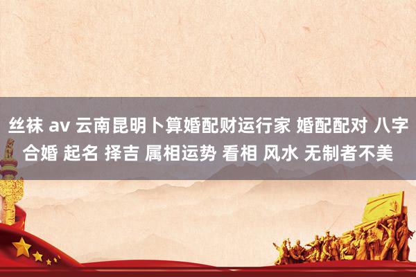 丝袜 av 云南昆明卜算婚配财运行家 婚配配对 八字合婚 起名 择吉 属相运势 看相 风水 无制者不美